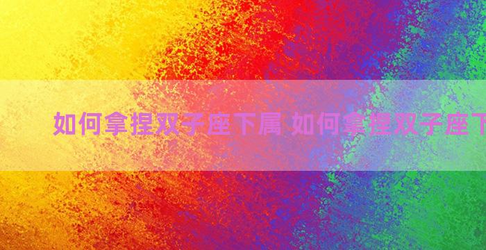 如何拿捏双子座下属 如何拿捏双子座下属女生